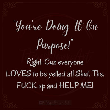 "You're Doing It On Purpose!" Right. Cuz everyone LOVES to be yelled at! Shut. The. FUCK up and HELP ME!